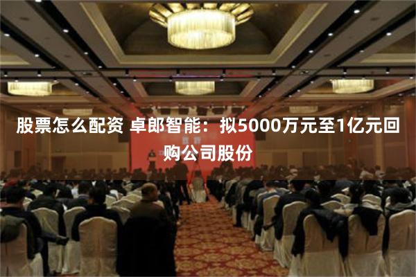 股票怎么配资 卓郎智能：拟5000万元至1亿元回购公司股份