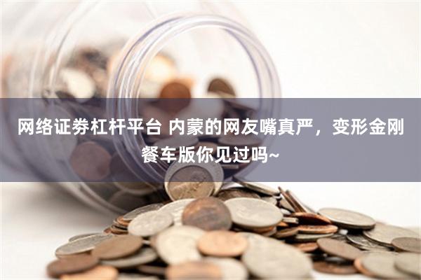 网络证劵杠杆平台 内蒙的网友嘴真严，变形金刚餐车版你见过吗~