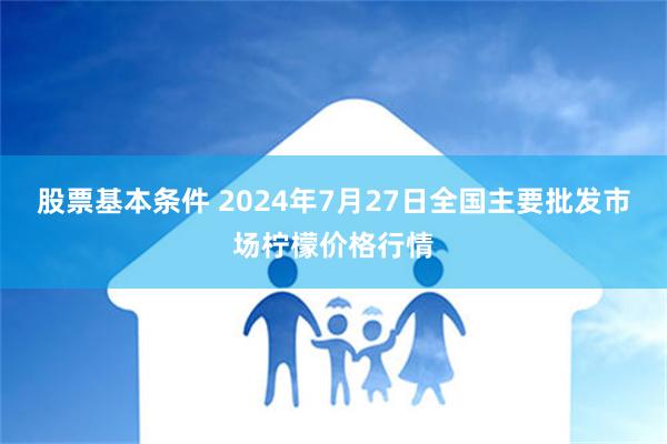 股票基本条件 2024年7月27日全国主要批发市场柠檬价格行情