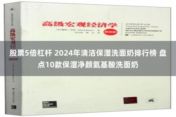 股票5倍杠杆 2024年清洁保湿洗面奶排行榜 盘点10款保湿净颜氨基酸洗面奶