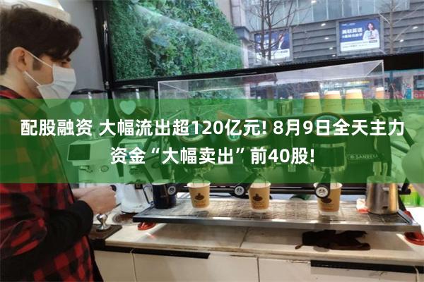 配股融资 大幅流出超120亿元! 8月9日全天主力资金“大幅卖出”前40股!