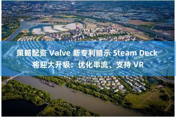 策略配资 Valve 新专利暗示 Steam Deck 将迎大升级：优化串流、支持 VR