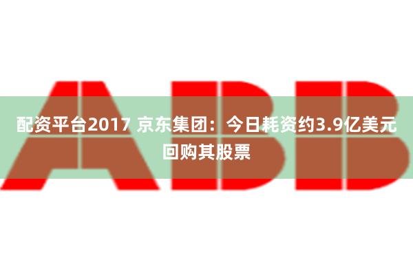 配资平台2017 京东集团：今日耗资约3.9亿美元回购其股票