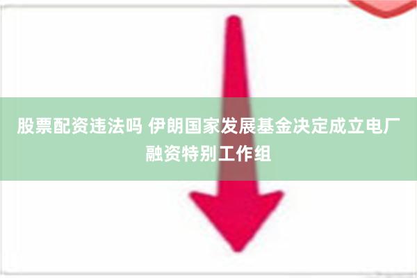 股票配资违法吗 伊朗国家发展基金决定成立电厂融资特别工作组