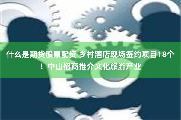 什么是期货股票配资 乡村酒店现场签约项目18个！中山招商推介文化旅游产业