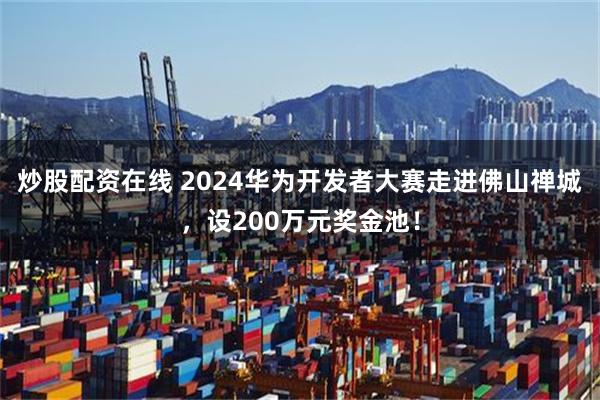 炒股配资在线 2024华为开发者大赛走进佛山禅城，设200万元奖金池！