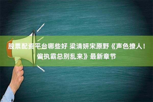 股票配资平台哪些好 梁清妍宋原野《声色撩人！偏执霸总别乱来》最新章节