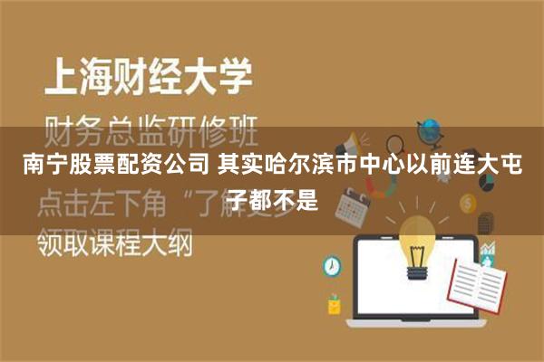 南宁股票配资公司 其实哈尔滨市中心以前连大屯子都不是