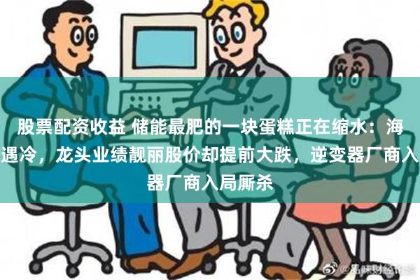 股票配资收益 储能最肥的一块蛋糕正在缩水：海外户储遇冷，龙头业绩靓丽股价却提前大跌，逆变器厂商入局厮杀