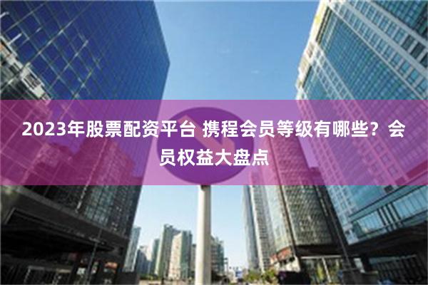 2023年股票配资平台 携程会员等级有哪些？会员权益大盘点