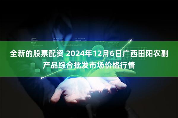 全新的股票配资 2024年12月6日广西田阳农副产品综合批发市场价格行情