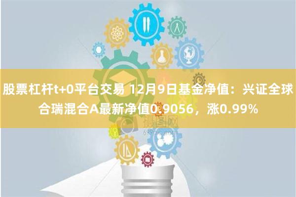 股票杠杆t+0平台交易 12月9日基金净值：兴证全球合瑞混合A最新净值0.9056，涨0.99%