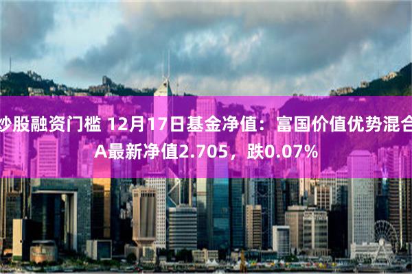 炒股融资门槛 12月17日基金净值：富国价值优势混合A最新净值2.705，跌0.07%