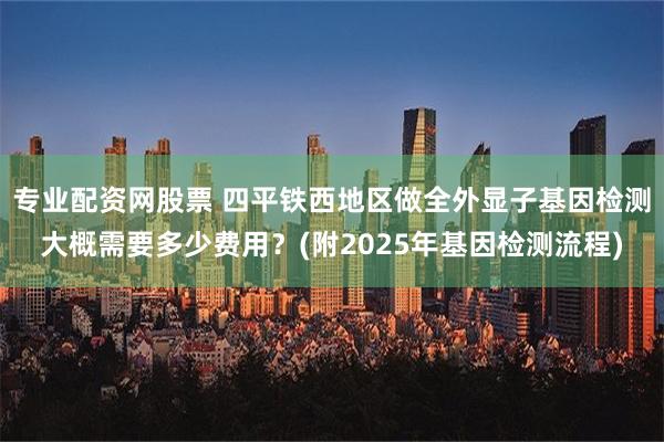 专业配资网股票 四平铁西地区做全外显子基因检测大概需要多少费用？(附2025年基因检测流程)